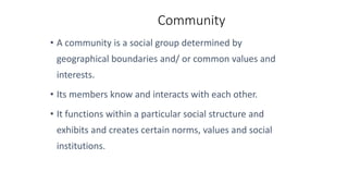 Community
• A community is a social group determined by
geographical boundaries and/ or common values and
interests.
• Its members know and interacts with each other.
• It functions within a particular social structure and
exhibits and creates certain norms, values and social
institutions.
 