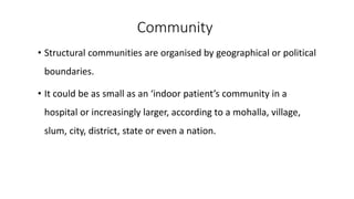 Community
• Structural communities are organised by geographical or political
boundaries.
• It could be as small as an ‘indoor patient’s community in a
hospital or increasingly larger, according to a mohalla, village,
slum, city, district, state or even a nation.
 