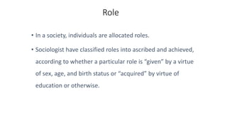 Role
• In a society, individuals are allocated roles.
• Sociologist have classified roles into ascribed and achieved,
according to whether a particular role is “given” by a virtue
of sex, age, and birth status or “acquired” by virtue of
education or otherwise.
 