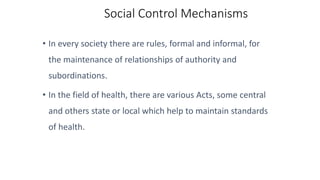 Social Control Mechanisms
• In every society there are rules, formal and informal, for
the maintenance of relationships of authority and
subordinations.
• In the field of health, there are various Acts, some central
and others state or local which help to maintain standards
of health.
 