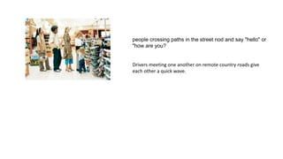 people crossing paths in the street nod and say "hello" or
"how are you?
Drivers meeting one another on remote country roads give
each other a quick wave.
 