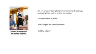 It is not considered acceptable or mainstream to abuse drugs,
particularly those such as heroine and cocaine.
Talking to oneself in public ?
Not Rising for the national anthem?
Robbing a bank?
 