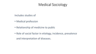 Medical Sociology
Includes studies of
• Medical profession
• Relationship of medicine to public
• Role of social factor in etiology, incidence, prevalence
and interpretation of diseases.
 