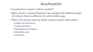 Acculturation
• Acculturation means “culture contact”.
• When there is contact between two people with different types
of culture, there is diffusion of culture both ways.
• There are various ways by which culture contact takes place.
Trade and commerce
Industrialization
Propagation of religion,
Education and
Conquest
 