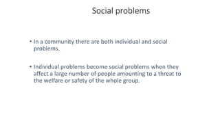 Social problems
• In a community there are both individual and social
problems.
• Individual problems become social problems when they
affect a large number of people amounting to a threat to
the welfare or safety of the whole group.
 