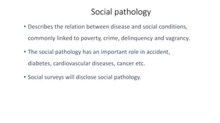 Social pathology
• Describes the relation between disease and social conditions,
commonly linked to poverty, crime, delinquency and vagrancy.
• The social pathology has an important role in accident,
diabetes, cardiovascular diseases, cancer etc.
• Social surveys will disclose social pathology.
 