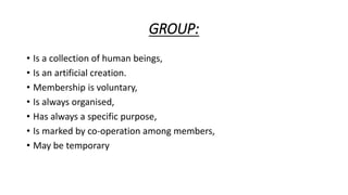 GROUP:
• Is a collection of human beings,
• Is an artificial creation.
• Membership is voluntary,
• Is always organised,
• Has always a specific purpose,
• Is marked by co-operation among members,
• May be temporary
 