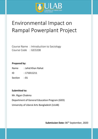 Environmental Impact on
Rampal Powerplant Project
Course Name : Introduction to Sociology
Course Code : GED208
Prepared by:
Name : Jahid Khan Rahat
ID : 171011211
Section : 01
Submitted to:
Mr. Rigan Chakma
Department of General Education Program (GED)
University of Liberal Arts Bangladesh (ULAB)
Submission Date: 06th
September, 2020
 