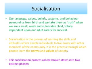 Socialisation
• Our language, values, beliefs, customs, and behaviour
surround us from birth and we take them as ‘truth’ when
we are a small, weak and vulnerable child, totally
dependent upon our adult carers for survival.
• Socialisation is the process of learning the skills and
attitudes which enable individuals to live easily with other
members of the community. It is the process through which
people learn the norms and values of society.
• This socialisation process can be broken down into two
distinct phases:
 