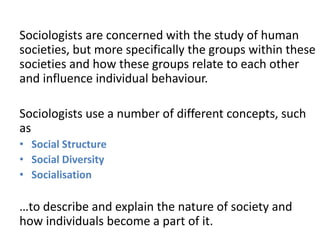 Sociologists are concerned with the study of human
societies, but more specifically the groups within these
societies and how these groups relate to each other
and influence individual behaviour.
Sociologists use a number of different concepts, such
as
• Social Structure
• Social Diversity
• Socialisation
…to describe and explain the nature of society and
how individuals become a part of it.
 