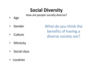 Social Diversity
How are people socially diverse?
• Age
• Gender
• Culture
• Ethnicity
• Social class
• Location
What do you think the
benefits of having a
diverse society are?
 