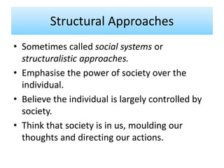 Structural Approaches
• Sometimes called social systems or
structuralistic approaches.
• Emphasise the power of society over the
individual.
• Believe the individual is largely controlled by
society.
• Think that society is in us, moulding our
thoughts and directing our actions.
 