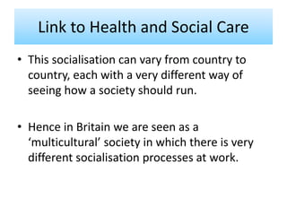 Link to Health and Social Care
• This socialisation can vary from country to
country, each with a very different way of
seeing how a society should run.
• Hence in Britain we are seen as a
‘multicultural’ society in which there is very
different socialisation processes at work.
 