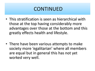 CONTINUED
• This stratification is seen as hierarchical with
those at the top having considerably more
advantages over those at the bottom and this
greatly effects health and lifestyle.
• There have been various attempts to make
society more ‘egalitarian’ where all members
are equal but in general this has not yet
worked very well.
 