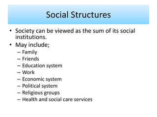 Social Structures
• Society can be viewed as the sum of its social
institutions.
• May include;
– Family
– Friends
– Education system
– Work
– Economic system
– Political system
– Religious groups
– Health and social care services
 