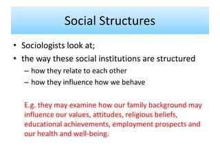 • Sociologists look at;
• the way these social institutions are structured
– how they relate to each other
– how they influence how we behave
E.g. they may examine how our family background may
influence our values, attitudes, religious beliefs,
educational achievements, employment prospects and
our health and well-being.
Social Structures
 
