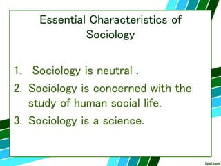Essential Characteristics of
Sociology
1. Sociology is neutral .
2. Sociology is concerned with the
study of human social life.
3. Sociology is a science.
 