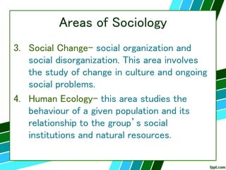 Areas of Sociology
3. Social Change- social organization and
social disorganization. This area involves
the study of change in culture and ongoing
social problems.
4. Human Ecology- this area studies the
behaviour of a given population and its
relationship to the group’s social
institutions and natural resources.
 