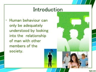 Introduction
• Human behaviour can
only be adequately
understood by looking
into the relationship
of man with other
members of the
society.
 
