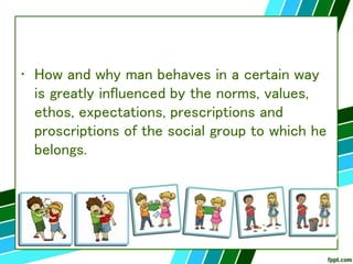 • How and why man behaves in a certain way
is greatly influenced by the norms, values,
ethos, expectations, prescriptions and
proscriptions of the social group to which he
belongs.
 