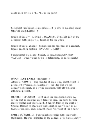 could even envision PEOPLE as the parts!
Structural functionalists are interested in how to maintain social
ORDER and STABILITY.
Image of Society: A living ORGANISM, with each part of the
organism fulfilling a vital function for the whole
Image of Social change: Social changes proceeds in a gradual,
linear, adaptive fashion—EVOLUTIONARY!
Fundamental Elements: Society is based upon SHARED
VALUES—when values begin to deteriorate, so does society!
IMPORTANT EARLY THEORISTS
AUGUST COMTE—The founder of sociology, and the first to
propose the “organismic analogy”—the idea that we can
conceive of society as a living organism, with all the same
attributes present.
HERBERT SPENCER—Built upon the organismic analogy,
saying that as societies grew larger in size, the parts become
more complex and specialized. Spencer drew on the work of
Charles Darwin to speculate that societies evolve, just as do
living organisms, and coined the term “survival of the fittest.”
EMILE DURKHEIM—Functionalism comes full stride with
Durkheim. He was interested in the concept of social solidarity
 