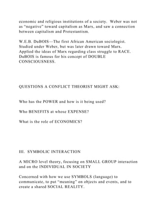 economic and religious institutions of a society. Weber was not
as “negative” toward capitalism as Marx, and saw a connection
between capitalism and Protestantism.
W.E.B. DuBOIS—The first African American sociologist.
Studied under Weber, but was later drawn toward Marx.
Applied the ideas of Marx regarding class struggle to RACE.
DuBOIS is famous for his concept of DOUBLE
CONSCIOUSNESS.
QUESTIONS A CONFLICT THEORIST MIGHT ASK:
Who has the POWER and how is it being used?
Who BENEFITS at whose EXPENSE?
What is the role of ECONOMICS?
III. SYMBOLIC INTERACTION
A MICRO level theory, focusing on SMALL GROUP interaction
and on the INDIVIDUAL IN SOCIETY
Concerned with how we use SYMBOLS (language) to
communicate, to put “meaning” on objects and events, and to
create a shared SOCIAL REALITY.
 