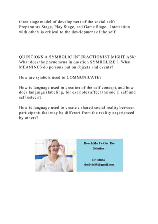 three stage model of development of the social self:
Preparatory Stage, Play Stage, and Game Stage. Interaction
with others is critical to the development of the self.
QUESTIONS A SYMBOLIC INTERACTIONIST MIGHT ASK:
What does the phenomena in question SYMBOLIZE ? What
MEANINGS do persons put on objects and events?
How are symbols used to COMMUNICATE?
How is language used in creation of the self concept, and how
does language (labeling, for example) affect the social self and
self esteem?
How is language used to create a shared social reality between
participants that may be different from the reality experienced
by others?
 