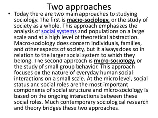 Two approaches
• Today there are two main approaches to studying
sociology. The first is macro-sociology, or the study of
society as a whole. This approach emphasizes the
analysis of social systems and populations on a large
scale and at a high level of theoretical abstraction.
Macro-sociology does concern individuals, families,
and other aspects of society, but it always does so in
relation to the larger social system to which they
belong. The second approach is micro-sociology, or
the study of small group behavior. This approach
focuses on the nature of everyday human social
interactions on a small scale. At the micro level, social
status and social roles are the most important
components of social structure and micro-sociology is
based on the ongoing interactions between these
social roles. Much contemporary sociological research
and theory bridges these two approaches.
 