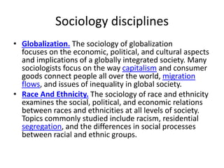 Sociology disciplines
• Globalization. The sociology of globalization
focuses on the economic, political, and cultural aspects
and implications of a globally integrated society. Many
sociologists focus on the way capitalism and consumer
goods connect people all over the world, migration
flows, and issues of inequality in global society.
• Race And Ethnicity. The sociology of race and ethnicity
examines the social, political, and economic relations
between races and ethnicities at all levels of society.
Topics commonly studied include racism, residential
segregation, and the differences in social processes
between racial and ethnic groups.
 