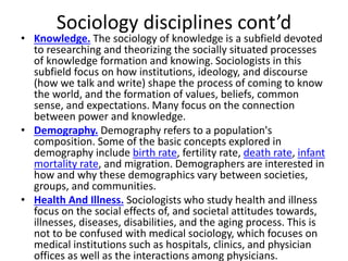 Sociology disciplines cont’d
• Knowledge. The sociology of knowledge is a subfield devoted
to researching and theorizing the socially situated processes
of knowledge formation and knowing. Sociologists in this
subfield focus on how institutions, ideology, and discourse
(how we talk and write) shape the process of coming to know
the world, and the formation of values, beliefs, common
sense, and expectations. Many focus on the connection
between power and knowledge.
• Demography. Demography refers to a population's
composition. Some of the basic concepts explored in
demography include birth rate, fertility rate, death rate, infant
mortality rate, and migration. Demographers are interested in
how and why these demographics vary between societies,
groups, and communities.
• Health And Illness. Sociologists who study health and illness
focus on the social effects of, and societal attitudes towards,
illnesses, diseases, disabilities, and the aging process. This is
not to be confused with medical sociology, which focuses on
medical institutions such as hospitals, clinics, and physician
offices as well as the interactions among physicians.
 