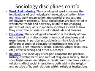 Sociology disciplines cont’d
• Work And Industry. The sociology of work concerns the
implications of technological change, globalization, labor
markets, work organization, managerial practices, and
employment relations. These sociologists are interested in
workforce trends and how they relate to the changing
patterns of inequality in modern societies as well as how
they affect the experiences of individuals and families.
• Education. The sociology of education is the study of how
educational institutions determine social structures and
experiences. In particular, sociologists might look at how
different aspects of educational institutions (teacher
attitudes, peer influence, school climate, school resources,
etc.) affect learning and other outcomes.
• Religion. The sociology of religion concerns the practice,
history, development, and roles of religion in society. These
sociologists examine religious trends over time, how various
religions affect social interactions both within the religion
and outside of it, and relations within religious institutions.
 