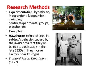 Research Methods
• Experimentation: hypothesis,
independent & dependent
variables,
control/experimental groups,
placebo, etc.
• Examples:
• Hawthorne Effect: change in
subject’s behavior caused by
the awareness that they’re
being studied (study in the
late 1930s in Hawthorne
Factory near Chicago)
• Stanford Prison Experiment
(1972)
 