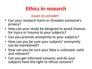 Ethics in research
Issues to consider:
• Can your research harm or threaten someone’s
privacy?
• How can your study be designed to avoid chances
for injury or trauma to your subjects?
• Can you promise anonymity to your subjects?
• How can you be sure your subjects’ anonymity
can be maintained?
• How can you be sure your data is unbiased, valid
and relevant?
• Can you get informed consent, and do your
subjects have the right to refuse consent?
 