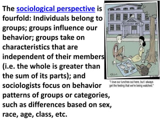 The sociological perspective is
fourfold: Individuals belong to
groups; groups influence our
behavior; groups take on
characteristics that are
independent of their members
(i.e. the whole is greater than
the sum of its parts); and
sociologists focus on behavior
patterns of groups or categories,
such as differences based on sex,
race, age, class, etc.
 