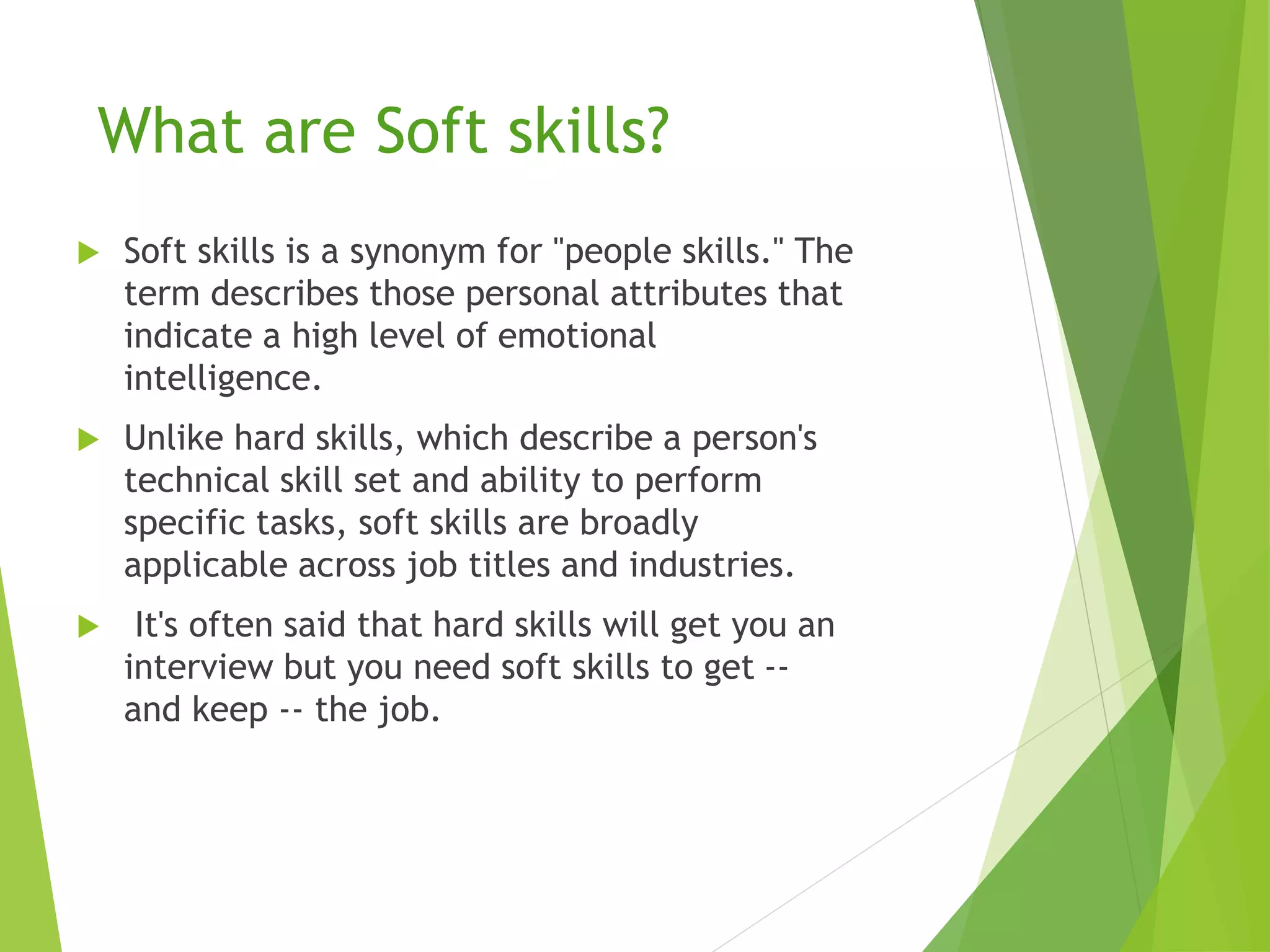 What are Soft skills?
 Soft skills is a synonym for "people skills." The
term describes those personal attributes that
indicate a high level of emotional
intelligence.
 Unlike hard skills, which describe a person's
technical skill set and ability to perform
specific tasks, soft skills are broadly
applicable across job titles and industries.
 It's often said that hard skills will get you an
interview but you need soft skills to get --
and keep -- the job.
 