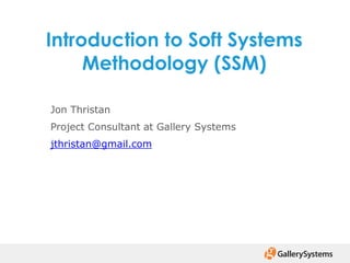 Introduction to Soft Systems
Methodology (SSM)
Jon Thristan
Project Consultant at Gallery Systems
jthristan@gmail.com
 