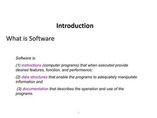 1
What is Software
Software is:
(1) instructions (computer programs) that when executed provide
desired features, function, and performance;
(2) data structures that enable the programs to adequately manipulate
information and
(3) documentation that describes the operation and use of the
programs.
Introduction
 