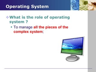 Operating System
What is the role of operating
system ?
To manage all the pieces of the
complex system;
 