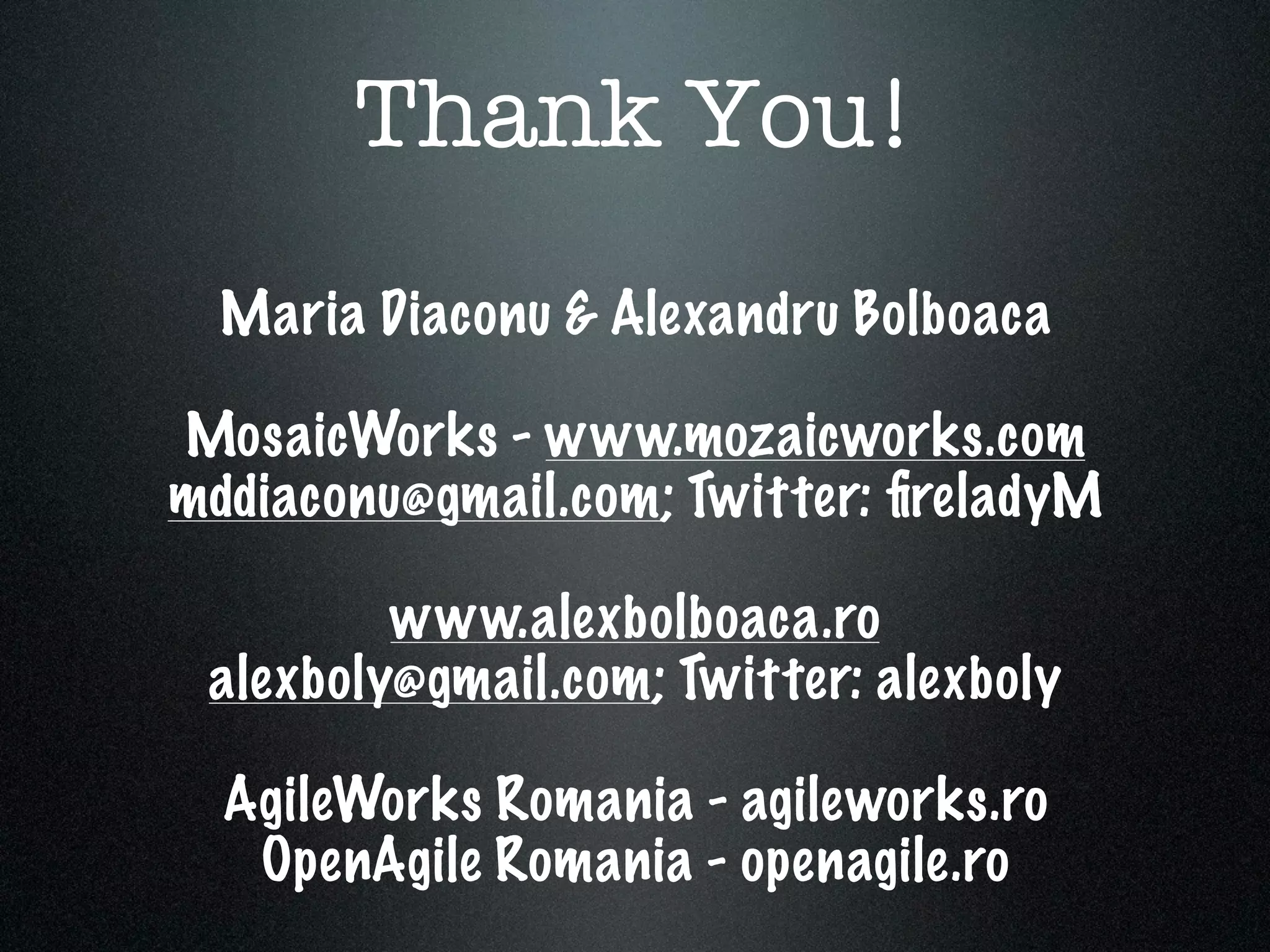 Thank You!
  Maria Diaconu & Alexandru Bolboaca

MosaicWorks - www.mozaicworks.com
mddiaconu@gmail.com; Twitter: ﬁreladyM

         www.alexbolboaca.ro
 alexboly@gmail.com; Twitter: alexboly

  AgileWorks Romania - agileworks.ro
   OpenAgile Romania - openagile.ro
 