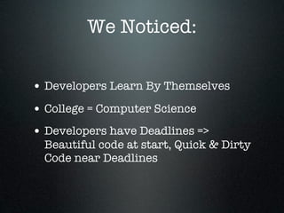 We Noticed:

• Developers Learn By Themselves
• College = Computer Science
• Developers have Deadlines =>
  Beautiful code at start, Quick & Dirty
  Code near Deadlines
 