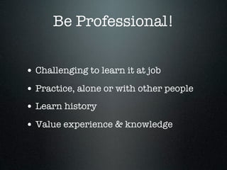 Be Professional!


• Challenging to learn it at job
• Practice, alone or with other people
• Learn history
• Value experience & knowledge
 