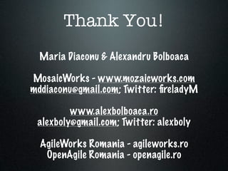 Thank You!
  Maria Diaconu & Alexandru Bolboaca

MosaicWorks - www.mozaicworks.com
mddiaconu@gmail.com; Twitter: ﬁreladyM

         www.alexbolboaca.ro
 alexboly@gmail.com; Twitter: alexboly

  AgileWorks Romania - agileworks.ro
   OpenAgile Romania - openagile.ro
 