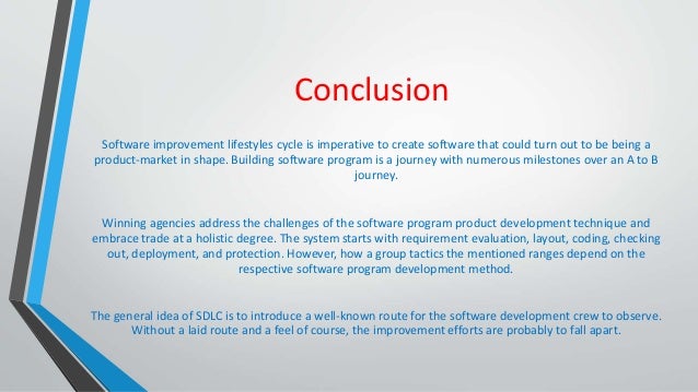 Conclusion
Software improvement lifestyles cycle is imperative to create software that could turn out to be being a
product-market in shape. Building software program is a journey with numerous milestones over an A to B
journey.
Winning agencies address the challenges of the software program product development technique and
embrace trade at a holistic degree. The system starts with requirement evaluation, layout, coding, checking
out, deployment, and protection. However, how a group tactics the mentioned ranges depend on the
respective software program development method.
The general idea of SDLC is to introduce a well-known route for the software development crew to observe.
Without a laid route and a feel of course, the improvement efforts are probably to fall apart.
 
