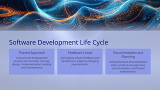Comprehensive documentation
aids in project management,
communication, and future
maintenance.
Each phase allows feedback and
iterations to adapt to changing
requirements.
Documentation and
Planning
Software Development Life Cycle
Feedback Loops
Phased Approach
A structured development
process that includes concept,
design, implementation, testing,
and maintenance.
 