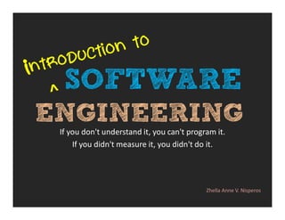 SOFTWARE 
ENGINEERING 
If you don't understand it, you can't program it. 
If you didn't measure it, you didn't do it. 
Zhella Anne V. Nisperos 
 