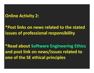 Online Activity 2: 
*Post links on news related to the stated 
issues of professional responsibility 
*Read about Software Engineering Ethics 
and post link on news/issues related to 
one of the SE ethical principles 
 