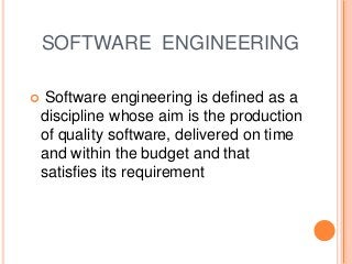 SOFTWARE ENGINEERING
 Software engineering is defined as a
discipline whose aim is the production
of quality software, delivered on time
and within the budget and that
satisfies its requirement
 