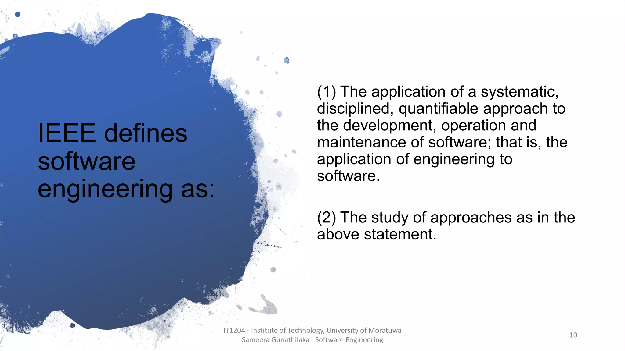 IEEE defines
software
engineering as:
(1) The application of a systematic,
disciplined, quantifiable approach to
the development, operation and
maintenance of software; that is, the
application of engineering to
software.
(2) The study of approaches as in the
above statement.
IT1204 - Institute of Technology, University of Moratuwa
Sameera Gunathilaka - Software Engineering
10
 