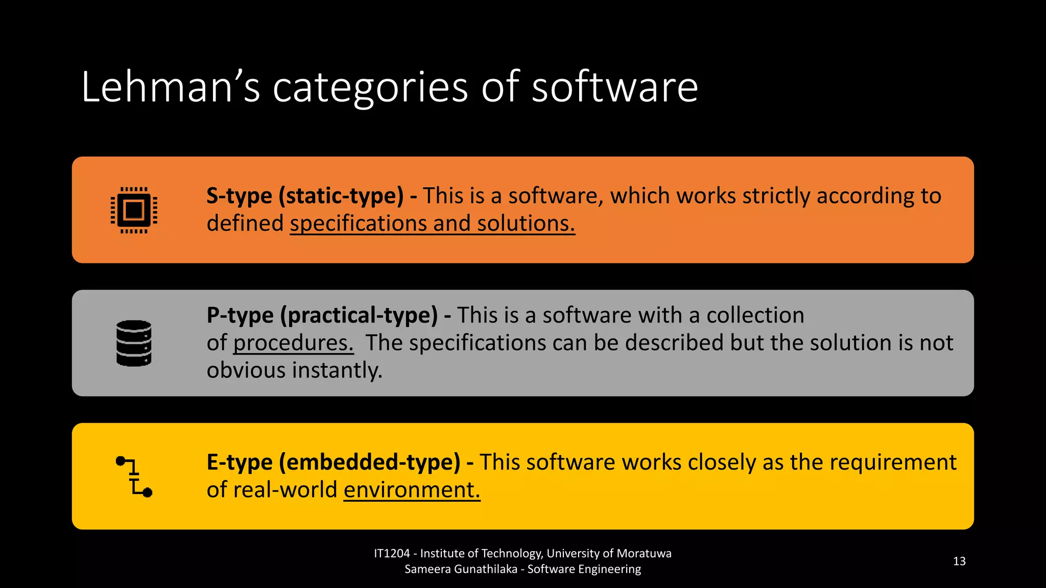 Lehman’s categories of software
S-type (static-type) - This is a software, which works strictly according to
defined specifications and solutions.
P-type (practical-type) - This is a software with a collection
of procedures. The specifications can be described but the solution is not
obvious instantly.
E-type (embedded-type) - This software works closely as the requirement
of real-world environment.
IT1204 - Institute of Technology, University of Moratuwa
Sameera Gunathilaka - Software Engineering
13
 