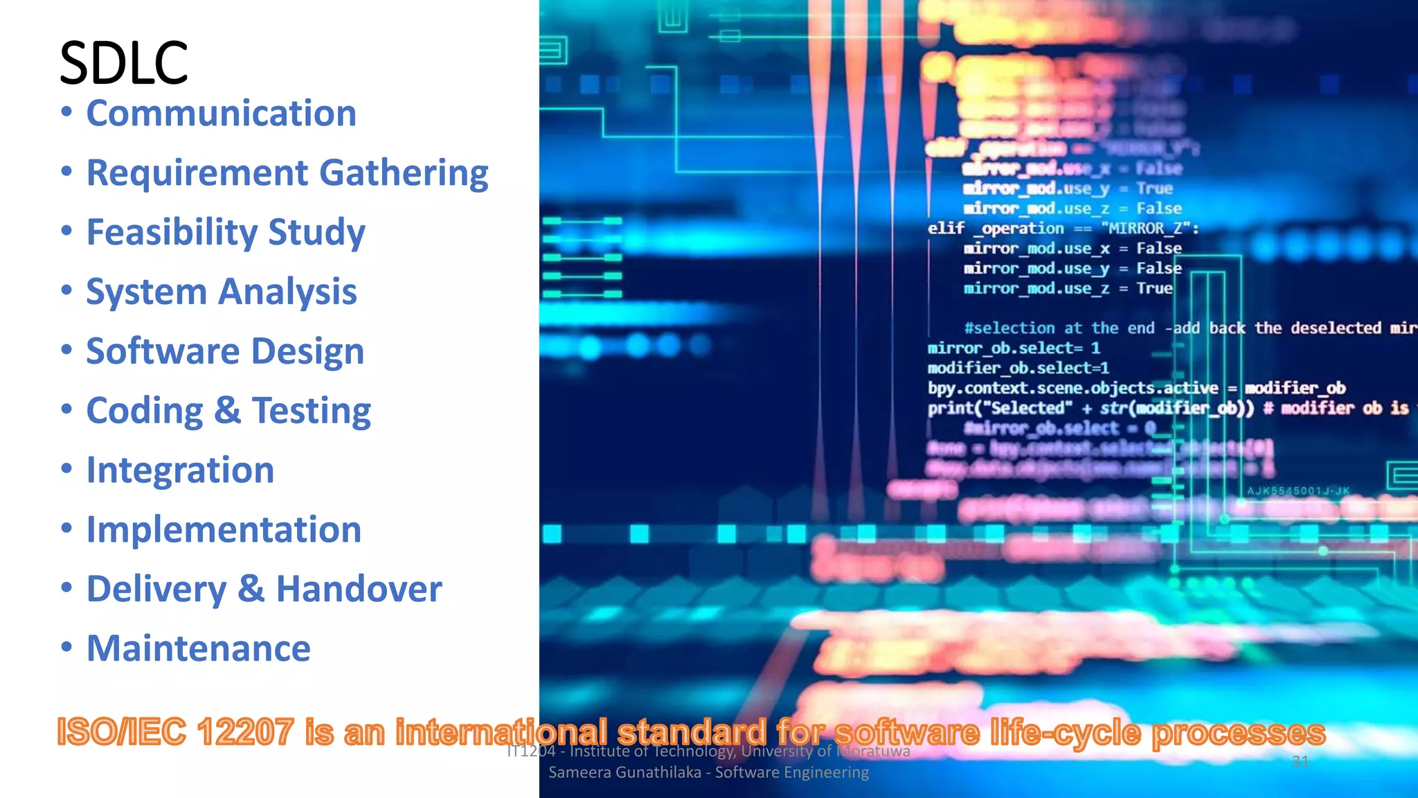 SDLC
• Communication
• Requirement Gathering
• Feasibility Study
• System Analysis
• Software Design
• Coding & Testing
• Integration
• Implementation
• Delivery & Handover
• Maintenance
IT1204 - Institute of Technology, University of Moratuwa
Sameera Gunathilaka - Software Engineering
31
 